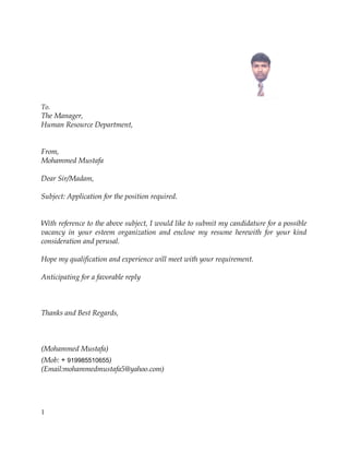 To.
The Manager,
Human Resource Department,
From,
Mohammed Mustafa
Dear Sir/Madam,
Subject: Application for the position required.
With reference to the above subject, I would like to submit my candidature for a possible
vacancy in your esteem organization and enclose my resume herewith for your kind
consideration and perusal.
Hope my qualification and experience will meet with your requirement.
Anticipating for a favorable reply
Thanks and Best Regards,
(Mohammed Mustafa)
(Mob: + 919985510655)
(Email:mohammedmustafa5@yahoo.com)
1
 