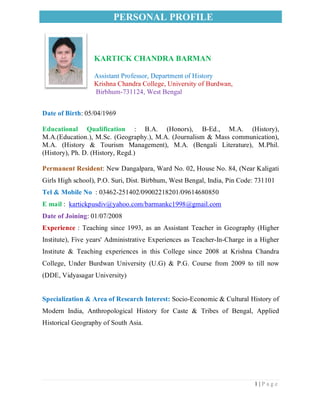 PERSONAL PROFILE
1 | P a g e
KARTICK CHANDRA BARMAN
Assistant Professor, Department of History
Krishna Chandra College, University of Burdwan,
Birbhum-731124, West Bengal
Date of Birth: 05/04/1969
Educational Qualification : B.A. (Honors), B-Ed., M.A. (History),
M.A.(Education.), M.Sc. (Geography.), M.A. (Journalism & Mass communication),
M.A. (History & Tourism Management), M.A. (Bengali Literature), M.Phil.
(History), Ph. D. (History, Regd.)
Permanent Resident: New Dangalpara, Ward No. 02, House No. 84, (Near Kaligati
Girls High school), P.O. Suri, Dist. Birbhum, West Bengal, India, Pin Code: 731101
Tel & Mobile No : 03462-251402/09002218201/09614680850
E mail : kartickpusdiv@yahoo.com/barmankc1998@gmail.com
Date of Joining: 01/07/2008
Experience : Teaching since 1993, as an Assistant Teacher in Geography (Higher
Institute), Five years' Administrative Experiences as Teacher-In-Charge in a Higher
Institute & Teaching experiences in this College since 2008 at Krishna Chandra
College, Under Burdwan University (U.G) & P.G. Course from 2009 to till now
(DDE, Vidyasagar University)
Specialization & Area of Research Interest: Socio-Economic & Cultural History of
Modern India, Anthropological History for Caste & Tribes of Bengal, Applied
Historical Geography of South Asia.
 