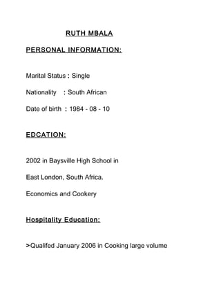 RUTH MBALA
PERSONAL INFORMATION:
Marital Status : Single
Nationality : South African
Date of birth : 1984 - 08 - 10
EDCATION:
2002 in Baysville High School in
East London, South Africa.
Economics and Cookery
Hospitality Education:
>Qualifed January 2006 in Cooking large volume
 