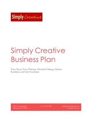 Simply Creative
Business Plan
Tony Neari, Tyree Purham, Elizabeth Ortlepp, Nathan
Komlanc, and Cole Goodman
3200 Cold Spring Rd
Indianapolis, In 46222
p. 513-504-7890 simplycreative@gmail.com
Simplycreative.org
 