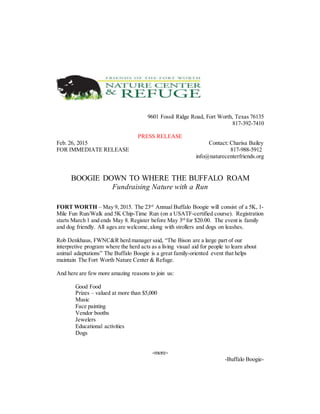 9601 Fossil Ridge Road, Fort Worth, Texas 76135
817-392-7410
PRESS RELEASE
Feb. 26, 2015 Contact: Charisa Bailey
FOR IMMEDIATE RELEASE 817-988-5912
info@naturecenterfriends.org
BOOGIE DOWN TO WHERE THE BUFFALO ROAM
Fundraising Nature with a Run
FORT WORTH – May 9, 2015. The 23rd
Annual Buffalo Boogie will consist of a 5K, 1-
Mile Fun Run/Walk and 5K Chip-Time Run (on a USATF-certified course). Registration
starts March 1 and ends May 8. Register before May 3rd
for $20.00. The event is family
and dog friendly. All ages are welcome,along with strollers and dogs on leashes.
Rob Denkhaus, FWNC&R herd manager said, “The Bison are a large part of our
interpretive program where the herd acts as a living visual aid for people to learn about
animal adaptations” The Buffalo Boogie is a great family-oriented event that helps
maintain The Fort Worth Nature Center & Refuge.
And here are few more amazing reasons to join us:
Good Food
Prizes – valued at more than $5,000
Music
Face painting
Vendor booths
Jewelers
Educational activities
Dogs
-more-
-Buffalo Boogie-
 