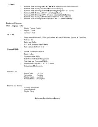 TRAINING
Interests and Hobbies
• Summer 2011: Training in EL DAR GROUP international consultant office.
• Summer 2011: Training in Almaco Transformers Company.
• Summer 2011: Training in Three Brothers lighting office and factory.
• Summer 2011: Training in Electro Cable Egypt Factory.
• Summer 2010: Training in OCI Orascom construction industries
• Summer 2010: Training in Electrical Power Station Shubra El Khema.
• Summer 2009: Training in Mercedes-Benz (MCV) El-obur workshop.
Background Summary
Skills Language Skills
• Mother Tongue: Arabic
• English : Good.
• Germany : Fair
IT Skills
• Fluent user of Microsoft Office applications, Microsoft Windows, Internet & E-mailing.
• Auto cad 2D
• Relux and Dialux
• PLC ABB Software (CODESYS)
• PLC Siemens Software (S7)
Personal Skills
• Hard & co-operative worker.
• Team worker.
• Communication skills.
• Self-Motivated / Self-Management.
• Analytical and Conceptual Skills.
• Flexible and Adaptable “Can Do” Attitude.
• Energetic and Enthusiasm.
Personal Data
• Birth of date : 1/9/1990
• Nationality : Egyptian
• Marital Status : Married
• Military Status : Exempted
• Reading mini books
• Listening Music
• Playing Chess
References Furnished upon Request
 
