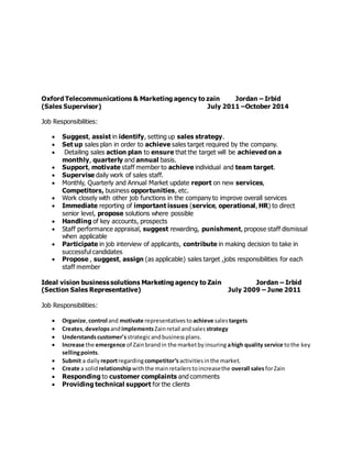 Oxford Telecommunications & Marketing agency to zain Jordan – Irbid
(Sales Supervisor) July 2011 –October 2014
Job Responsibilities:
 Suggest, assist in identify, setting up sales strategy.
 Set up sales plan in order to achieve sales target required by the company.
 Detailing sales action plan to ensure that the target will be achieved on a
monthly, quarterly and annual basis.
 Support, motivate staff member to achieve individual and team target.
 Supervise daily work of sales staff.
 Monthly, Quarterly and Annual Market update report on new services,
Competitors, business opportunities, etc.
 Work closely with other job functions in the company to improve overall services
 Immediate reporting of important issues (service, operational, HR) to direct
senior level, propose solutions where possible
 Handling of key accounts, prospects
 Staff performance appraisal, suggest rewarding, punishment, propose staff dismissal
when applicable
 Participate in job interview of applicants, contribute in making decision to take in
successful candidates
 Propose , suggest, assign (as applicable) sales target ,jobs responsibilities for each
staff member
Ideal vision business solutions Marketing agency to Zain Jordan – Irbid
(Section Sales Representative) July 2009 – June 2011
Job Responsibilities:
 Organize, control and motivate representativesto achieve salestargets
 Creates,developsandimplementsZainretail andsales strategy
 Understandscustomer'sstrategicandbusinessplans.
 Increase the emergence of Zainbrandin the marketbyinsuring ahigh quality service tothe key
sellingpoints.
 Submit a daily reportregardingcompetitor’sactivitiesinthe market.
 Create a solidrelationshipwiththe mainretailerstoincreasethe overall salesforZain
 Responding to customer complaints and comments
 Providing technical support for the clients
 