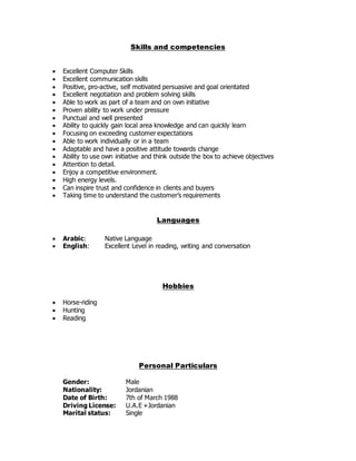 Skills and competencies
 Excellent Computer Skills
 Excellent communication skills
 Positive, pro-active, self motivated persuasive and goal orientated
 Excellent negotiation and problem solving skills
 Able to work as part of a team and on own initiative
 Proven ability to work under pressure
 Punctual and well presented
 Ability to quickly gain local area knowledge and can quickly learn
 Focusing on exceeding customer expectations
 Able to work individually or in a team
 Adaptable and have a positive attitude towards change
 Ability to use own initiative and think outside the box to achieve objectives
 Attention to detail.
 Enjoy a competitive environment.
 High energy levels.
 Can inspire trust and confidence in clients and buyers
 Taking time to understand the customer’s requirements
Languages
 Arabic: Native Language
 English: Excellent Level in reading, writing and conversation
Hobbies
 Horse-riding
 Hunting
 Reading
Personal Particulars
Gender: Male
Nationality: Jordanian
Date of Birth: 7th of March 1988
Driving License: U.A.E +Jordanian
Marital status: Single
 