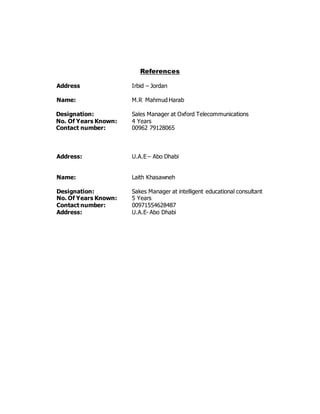 References
Address Irbid – Jordan
Name: M.R Mahmud Harab
Designation: Sales Manager at Oxford Telecommunications
No. Of Years Known: 4 Years
Contact number: 00962 79128065
Address: U.A.E – Abo Dhabi
Name: Laith Khasawneh
Designation: Sakes Manager at intelligent educational consultant
No. Of Years Known: 5 Years
Contact number: 00971554628487
Address: U.A.E- Abo Dhabi
 
