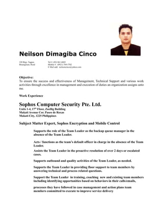 Neilson Dimagiba Cinco
320 Brgy. Tagpos Tel #: (02) 861-6043
Binangonan, Rizal Mobile #: (0921) 769-5702
E Mail add: neilsoncinco@yahoo.com
Objective:
To ensure the success and effectiveness of Management, Technical Support and various work
activities through excellence in management and execution of duties an organization assigns unto
me.
Work Experience
Sophos Computer Security Pte. Ltd.
Units 1-4, 17th
Floor, Zuellig Building
Makati Avenue Cor. Paseo de Roxas
Makati City, 1225 Philippines
Subject Matter Expert, Sophos Encryption and Mobile Control
Supports the role of the Team Leader as the backup queue manager in the
absence of the Team Leader.
Acts / functions as the team’s default officer in charge in the absence of the Team
Leader.
Assists the Team Leader in the proactive resolution of over 2 days or escalated
cases.
Supports outbound and quality activities of the Team Leader, as needed.
Supports the Team Leader in providing floor support to team members by
answering technical and process related questions.
Support the Team Leader in training, coaching new and existing team members
including identifying opportunities based on behaviors in their calls/emails,
processes they have followed in case management and action plans team
members committed to execute to improve service delivery
 
