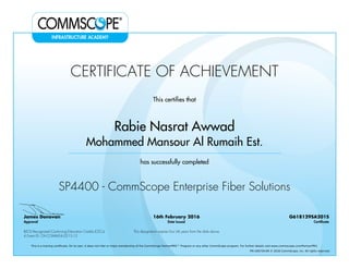 CERTIFICATE OF ACHIEVEMENT
This certifies that
Rabie Nasrat Awwad
Mohammed Mansour Al Rumaih Est.
has successfully completed
SP4400 - CommScope Enterprise Fiber Solutions
James Donovan
Approval
16th February 2016
Date Issued
G618129SA201S
Certificate
BICSI Recognized Continuing Education Credits (CECs)
4 Event ID: OV-COMMS-IL-0215-12
This designation expires four (4) years from the date above
This is a training certificate. On its own, it does not infer or imply membership of the CommScope PartnerPRO™ Program or any other CommScope program. For further details visit www.commscope.com/PartnerPRO.
FM-106729-EN © 2016 CommScope, Inc. All rights reserved.
Powered by TCPDF (www.tcpdf.org)
 