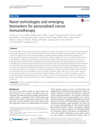 REVIEW Open Access
Novel technologies and emerging
biomarkers for personalized cancer
immunotherapy
Jianda Yuan1*
, Priti S. Hegde2
, Raphael Clynes3
, Periklis G. Foukas4,5
, Alexandre Harari4
, Thomas O. Kleen6
,
Pia Kvistborg7
, Cristina Maccalli8
, Holden T. Maecker9
, David B. Page10
, Harlan Robins11
, Wenru Song12
,
Edward C. Stack13
, Ena Wang14
, Theresa L. Whiteside15
, Yingdong Zhao16
, Heinz Zwierzina17
,
Lisa H. Butterfield18
and Bernard A. Fox10*
Abstract
The culmination of over a century’s work to understand the role of the immune system in tumor control has led to
the recent advances in cancer immunotherapies that have resulted in durable clinical responses in patients with a
variety of malignancies. Cancer immunotherapies are rapidly changing traditional treatment paradigms and
expanding the therapeutic landscape for cancer patients. However, despite the current success of these therapies,
not all patients respond to immunotherapy and even those that do often experience toxicities. Thus, there is a
growing need to identify predictive and prognostic biomarkers that enhance our understanding of the mechanisms
underlying the complex interactions between the immune system and cancer. Therefore, the Society for Immunotherapy
of Cancer (SITC) reconvened an Immune Biomarkers Task Force to review state of the art technologies, identify current
hurdlers, and make recommendations for the field. As a product of this task force, Working Group 2 (WG2), consisting of
international experts from academia and industry, assembled to identify and discuss promising technologies
for biomarker discovery and validation. Thus, this WG2 consensus paper will focus on the current status of
emerging biomarkers for immune checkpoint blockade therapy and discuss novel technologies as well as
high dimensional data analysis platforms that will be pivotal for future biomarker research. In addition, this
paper will include a brief overview of the current challenges with recommendations for future biomarker
discovery.
Keywords: Immune checkpoint blockade, Cancer immunotherapy, Biomarkers, Task Force, Immune monitoring,
Technology, Bioinformatics
Background
The role of the immune system in cancer control has
been debated for over a century. The field of cancer im-
munology has progressed with knowledge obtained from
animal studies, accumulated clinical observations and
translational research. Interestingly, starting in the 1900s
and every 50 years thereafter, three main theories had
been proposed to refine our understanding of the impact
of the immune system on cancer. The first theory was
suggested by Paul Ehrlich’s human protective cancer im-
munity, followed by Burnet and Thomas’s concept of
“cancer immunosurveillance”, and recently by Schreiber,
Old and Smyth’s “cancer immunoediting” [1–4]. “Cancer
immunosurveillance” originally implied that the immune
system was involved at the initial stages of cellular trans-
formation and played a solely protective role. Now, the
term “cancer immunoediting” is used to better describe
the protective activities, positive and negative sculpting
actions of the immune response on developing tumors
in a continuous manner. This process can potentially re-
sult in the complete elimination of some tumors, but it
can also generate a non-protective immune state to
* Correspondence: jiandayuanusa@gmail.com; bernard.fox@providence.org
1
Memorial Sloan-Kettering Cancer Center, 1275 New York Ave Box 386, New
York, NY 10065, USA
10
Earle A. Chiles Research Institute, Providence Cancer Center, 4805 NE Glisan
Street, Portland, OR 97213, USA
Full list of author information is available at the end of the article
© 2016 Yuan et al. Open Access This article is distributed under the terms of the Creative Commons Attribution 4.0
International License (http://creativecommons.org/licenses/by/4.0/), which permits unrestricted use, distribution, and
reproduction in any medium, provided you give appropriate credit to the original author(s) and the source, provide a link to
the Creative Commons license, and indicate if changes were made. The Creative Commons Public Domain Dedication waiver
(http://creativecommons.org/publicdomain/zero/1.0/) applies to the data made available in this article, unless otherwise stated.
Yuan et al. Journal for ImmunoTherapy of Cancer (2016) 4:3
DOI 10.1186/s40425-016-0107-3
 