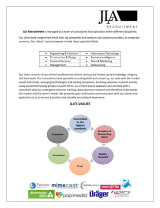 JLA Recruitment is managed by a team of consultants that specialize within different disciplines.
Our client base ranges from small start-up companies and medium size solution providers, to corporate
concerns. Our clients' core businesses include these specialist fields;
 Engineering & Technical  Information Technology
 Construction & Design  Business Intelligence
 Financial Services  Sales & Marketing
 Management  Outsourcing
Our team consists of recruitment professionals whose services are backed up by knowledge, integrity
and hard work. Our consultants have specialist-recruiting skills and remain up- to- date with the market
needs and trends, emerging technologies and leading companies, by doing extensive research and by
using acclaimed training groups in South Africa. As a client and an applicant you will deal with a
consultant who has undergone intensive training, does extensive research and therefore understands
the market and the client’s needs. We promote open and honest communication with our clients and
applicants so as to ensure a positive and valuable recruitment experience.
JLA’S VALUES
Committed
to the
highest
standards
Providers of
Outstanding
talent
Quality
Focussed
Trust
Innovation
Teamwork
 