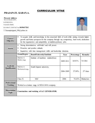 PRAJAPATI. KARAN.A.
Present Address
401,NAVKAR APPT,
GANJKHANA,
VALSAD-396001
GUJARAT. CONTACTno: 8690637262
:karanprajapati_90@yahoo.in
CURRICULUM VITAE
Career
Objective
 To acquire skills and knowledge in the concerned field of work while aiming towards higher
growth and better prospects for the company through my competency, hard work, dedication
for the organization and adaptability at multidisciplinary jobs.
Assets
 Strong determination, self-belief and will power.
 Proactive and positive attitude.
 Inquisitive with time management skills and leadership charisma.
Academic
Qualification
Exam/Degree Board/University/Institute Year Percentage Remarks
Diploma in
Marine engg.
Institute of maritime studies(Goa)
2009-2011 64.01% 1st class
Diploma in
Mechanical engg.
South Gujarat university.
2006-2009 57.89% 2nd class
Class X SSC 2006 74.43% Distinction
Professional
Training Worked as a trainee engg. in SESA GOA company.
Dissertation
Topic
Construction and working of A.C GENERATOR.
 