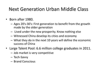 Next Generation Urban Middle Class
• Born after 1980.
– Ages 20’s-30’s: First generation to benefit from the growth
made by the older generation
– Lived under the new prosperity. Know nothing else
– Witnessed China develop its cities and economy
– What they do in the next 10 years will define the economic
success of China
• Large Talent Pool: 6.6 million college graduates in 2011.
– Job market is very competitive
– Tech-Savvy
– Brand Conscious
 