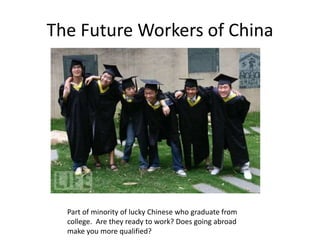 The Future Workers of China
Part of minority of lucky Chinese who graduate from
college. Are they ready to work? Does going abroad
make you more qualified?
 