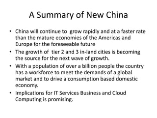 A Summary of New China
• China will continue to grow rapidly and at a faster rate
than the mature economies of the Americas and
Europe for the foreseeable future
• The growth of tier 2 and 3 in-land cities is becoming
the source for the next wave of growth.
• With a population of over a billion people the country
has a workforce to meet the demands of a global
market and to drive a consumption based domestic
economy.
• Implications for IT Services Business and Cloud
Computing is promising.
 