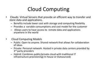 Cloud Computing
• Clouds: Virtual Servers that provide an efficient way to transfer and
store data and applications.
– Benefits include lower cost with storage and computing flexibility
– Provides a variable consumptions and cost model for the customer
– Allows users to have access to remote data and applications
anywhere in the world
• Cloud Computing Models
– Public: Open to anyone. Shared network that allows for collaboration
of ideas
– Private: Personal network. Hosted in private data centers provided by
3rd party providers
– Hybrid: Combines public/private cloud with traditional IT
infrastructure provisioning( In house or Outsourced)
 