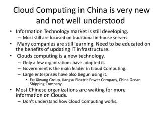 Cloud Computing in China is very new
and not well understood
• Information Technology market is still developing.
– Most still are focused on traditional in-house servers.
• Many companies are still learning. Need to be educated on
the benefits of updating IT infrastructure.
• Clouds computing is a new technology.
– Only a few organizations have adopted it.
– Government is the main leader in Cloud Computing.
– Large enterprises have also begun using it.
• Ex: Xiwang Group, Jiangsu Electric Power Company, China Ocean
Shipping Company
• Most Chinese organizations are waiting for more
information on Clouds.
– Don’t understand how Cloud Computing works.
 