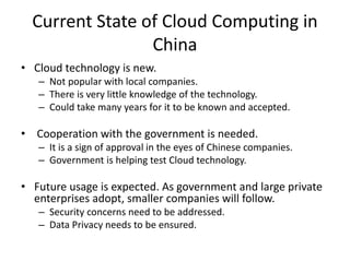 Current State of Cloud Computing in
China
• Cloud technology is new.
– Not popular with local companies.
– There is very little knowledge of the technology.
– Could take many years for it to be known and accepted.
• Cooperation with the government is needed.
– It is a sign of approval in the eyes of Chinese companies.
– Government is helping test Cloud technology.
• Future usage is expected. As government and large private
enterprises adopt, smaller companies will follow.
– Security concerns need to be addressed.
– Data Privacy needs to be ensured.
 
