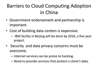 Barriers to Cloud Computing Adoption
in China
• Government endorsement and partnership is
important.
• Cost of building data centers is expensive.
– IBM facility in Beijing will be done by 2016, a five year
project.
• Security and data privacy concerns most be
overcome.
– Internet services can be prone to hacking.
– Need to provide services that protect a client’s data.
 