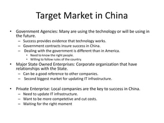 Target Market in China
• Government Agencies: Many are using the technology or will be using in
the future.
– Success provides evidence that technology works.
– Government contracts insure success in China.
– Dealing with the government is different than in America.
• Need to know the right people.
• Willing to follow rules of the country.
• Major State Owned Enterprises: Corporate organization that have
relationships with the State.
– Can be a good reference to other companies.
– Second biggest market for updating IT infrastructure.
• Private Enterprise: Local companies are the key to success in China.
– Need to update IT infrastructure.
– Want to be more competetive and cut costs.
– Waiting for the right moment
 
