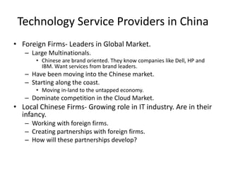 Technology Service Providers in China
• Foreign Firms- Leaders in Global Market.
– Large Multinationals.
• Chinese are brand oriented. They know companies like Dell, HP and
IBM. Want services from brand leaders.
– Have been moving into the Chinese market.
– Starting along the coast.
• Moving in-land to the untapped economy.
– Dominate competition in the Cloud Market.
• Local Chinese Firms- Growing role in IT industry. Are in their
infancy.
– Working with foreign firms.
– Creating partnerships with foreign firms.
– How will these partnerships develop?
 