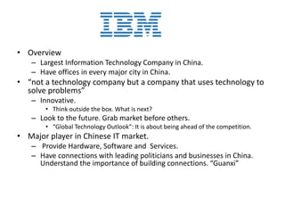 • Overview
– Largest Information Technology Company in China.
– Have offices in every major city in China.
• “not a technology company but a company that uses technology to
solve problems”
– Innovative.
• Think outside the box. What is next?
– Look to the future. Grab market before others.
• “Global Technology Outlook”: It is about being ahead of the competition.
• Major player in Chinese IT market.
– Provide Hardware, Software and Services.
– Have connections with leading politicians and businesses in China.
Understand the importance of building connections. “Guanxi”
 
