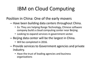 IBM on Cloud Computing
Position in China: One of the early movers
– Have been building data centers throughout China.
• Ex: They are helping Range Technology, Chinese software
company build a cloud computing center near Beijing.
• Looking to expand services in government sector.
– Beijing data center will be the largest in China.
• Will be completed in 2016.
– Provide services to Government agencies and private
industry.
• Have the trust of leading agencies and business
organizations
 