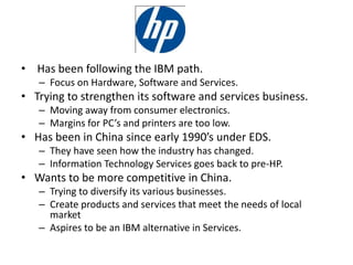 • Has been following the IBM path.
– Focus on Hardware, Software and Services.
• Trying to strengthen its software and services business.
– Moving away from consumer electronics.
– Margins for PC’s and printers are too low.
• Has been in China since early 1990’s under EDS.
– They have seen how the industry has changed.
– Information Technology Services goes back to pre-HP.
• Wants to be more competitive in China.
– Trying to diversify its various businesses.
– Create products and services that meet the needs of local
market
– Aspires to be an IBM alternative in Services.
 