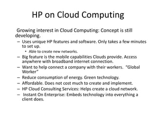 HP on Cloud Computing
Growing interest in Cloud Computing: Concept is still
developing.
– Uses unique HP features and software. Only takes a few minutes
to set up.
• Able to create new networks.
– Big feature is the mobile capabilities Clouds provide. Access
anywhere with broadband internet connection.
– Want to help connect a company with their workers. “Global
Worker”
– Reduce consumption of energy. Green technology.
– Affordable. Does not cost much to create and implement.
– HP Cloud Consulting Services: Helps create a cloud network.
– Instant On Enterprise: Embeds technology into everything a
client does.
 