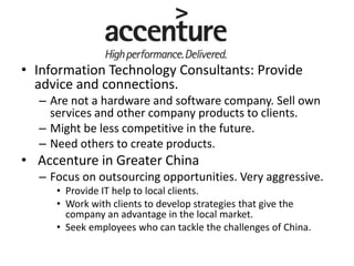 • Information Technology Consultants: Provide
advice and connections.
– Are not a hardware and software company. Sell own
services and other company products to clients.
– Might be less competitive in the future.
– Need others to create products.
• Accenture in Greater China
– Focus on outsourcing opportunities. Very aggressive.
• Provide IT help to local clients.
• Work with clients to develop strategies that give the
company an advantage in the local market.
• Seek employees who can tackle the challenges of China.
 