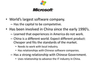 • World’s largest software company.
– Has the capital to be competetive.
• Has been involved in China since the early 1990’s.
– Learned that experiences in America do not work.
– China is a different world. Expect different product:
Cheaper and fits the standards of the market.
• Needs to work with local industry.
• Has relationships with Chinese software companies.
– Has a strong relationship with Chinese Government.
• Uses relationship to advance the IT industry in China.
 