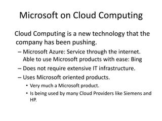 Microsoft on Cloud Computing
Cloud Computing is a new technology that the
company has been pushing.
– Microsoft Azure: Service through the internet.
Able to use Microsoft products with ease: Bing
– Does not require extensive IT infrastructure.
– Uses Microsoft oriented products.
• Very much a Microsoft product.
• Is being used by many Cloud Providers like Siemens and
HP.
 