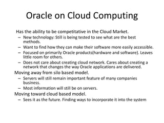 Oracle on Cloud Computing
Has the ability to be competitative in the Cloud Market.
– New technology: Still is being tested to see what are the best
methods.
– Want to find how they can make their software more easily accessible.
– Focused on primarily Oracle products(hardware and software). Leaves
little room for others.
– Does not care about creating cloud network. Cares about creating a
network that changes the way Oracle applications are delivered.
Moving away from silo based model.
– Servers will still remain important feature of many companies
business.
– Most information will still be on servers.
Moving toward cloud based model.
– Sees it as the future. Finding ways to incorporate it into the system
 