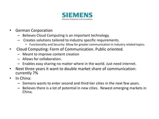 • German Corporation
– Believes Cloud Computing is an important technology.
– Creates solutions tailored to industry specific requirements.
• Functionality and Security: Allow for greater communication in industry related topics.
• Cloud Computing: Form of Communication. Public oriented.
– Meant to improve content creation
– Allows for collaboration.
– Enables easy sharing no matter where in the world. Just need internet.
• Next three years it want to double market share of communication:
currently 7%
• In China:
– Siemens wants to enter second and third tier cities in the next few years.
– Believes there is a lot of potential in new cities. Newest emerging markets in
China.
 