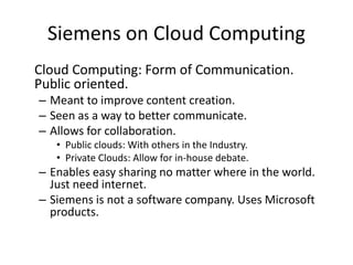 Siemens on Cloud Computing
Cloud Computing: Form of Communication.
Public oriented.
– Meant to improve content creation.
– Seen as a way to better communicate.
– Allows for collaboration.
• Public clouds: With others in the Industry.
• Private Clouds: Allow for in-house debate.
– Enables easy sharing no matter where in the world.
Just need internet.
– Siemens is not a software company. Uses Microsoft
products.
 