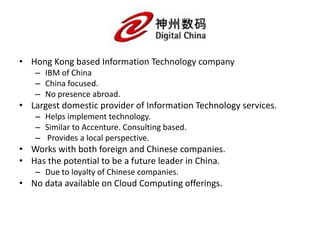• Hong Kong based Information Technology company
– IBM of China
– China focused.
– No presence abroad.
• Largest domestic provider of Information Technology services.
– Helps implement technology.
– Similar to Accenture. Consulting based.
– Provides a local perspective.
• Works with both foreign and Chinese companies.
• Has the potential to be a future leader in China.
– Due to loyalty of Chinese companies.
• No data available on Cloud Computing offerings.
 