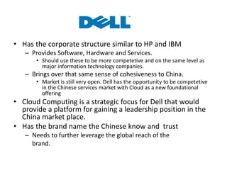 • Has the corporate structure similar to HP and IBM
– Provides Software, Hardware and Services.
• Should use these to be more competetive and on the same level as
major information technology companies.
– Brings over that same sense of cohesiveness to China.
• Market is still very open. Dell has the opportunity to be competetive
in the Chinese services market with Cloud as a new foundational
offering
• Cloud Computing is a strategic focus for Dell that would
provide a platform for gaining a leadership position in the
China market place.
• Has the brand name the Chinese know and trust
– Needs to further leverage the global reach of the
brand.
 