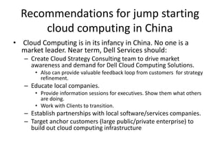 Recommendations for jump starting
cloud computing in China
• Cloud Computing is in its infancy in China. No one is a
market leader. Near term, Dell Services should:
– Create Cloud Strategy Consulting team to drive market
awareness and demand for Dell Cloud Computing Solutions.
• Also can provide valuable feedback loop from customers for strategy
refinement.
– Educate local companies.
• Provide information sessions for executives. Show them what others
are doing.
• Work with Clients to transition.
– Establish partnerships with local software/services companies.
– Target anchor customers (large public/private enterprise) to
build out cloud computing infrastructure
 