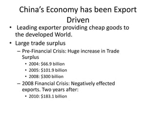 China’s Economy has been Export
Driven
• Leading exporter providing cheap goods to
the developed World.
• Large trade surplus
– Pre-Financial Crisis: Huge increase in Trade
Surplus
• 2004: $66.9 billion
• 2005: $101.9 billion
• 2008: $300 billion
– 2008 Financial Crisis: Negatively effected
exports. Two years after:
• 2010: $183.1 billion
 