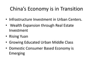 China’s Economy is in Transition
• Infrastructure Investment in Urban Centers.
• Wealth Expansion through Real Estate
Investment
• Rising Yuan
• Growing Educated Urban Middle Class
• Domestic Consumer Based Economy is
Emerging
 