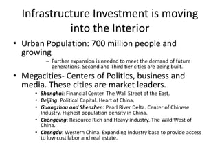 Infrastructure Investment is moving
into the Interior
• Urban Population: 700 million people and
growing
– Further expansion is needed to meet the demand of future
generations. Second and Third tier cities are being built.
• Megacities- Centers of Politics, business and
media. These cities are market leaders.
• Shanghai: Financial Center. The Wall Street of the East.
• Beijing: Political Capital. Heart of China.
• Guangzhou and Shenzhen: Pearl River Delta. Center of Chinese
Industry. Highest population density in China.
• Chongqing: Resource Rich and Heavy industry. The Wild West of
China.
• Chengdu: Western China. Expanding Industry base to provide access
to low cost labor and real estate.
 