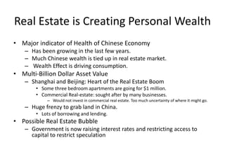 Real Estate is Creating Personal Wealth
• Major indicator of Health of Chinese Economy
– Has been growing in the last few years.
– Much Chinese wealth is tied up in real estate market.
– Wealth Effect is driving consumption.
• Multi-Billion Dollar Asset Value
– Shanghai and Beijing: Heart of the Real Estate Boom
• Some three bedroom apartments are going for $1 million.
• Commercial Real-estate: sought after by many businesses.
– Would not invest in commercial real estate. Too much uncertainty of where it might go.
– Huge frenzy to grab land in China.
• Lots of borrowing and lending.
• Possible Real Estate Bubble
– Government is now raising interest rates and restricting access to
capital to restrict speculation
 