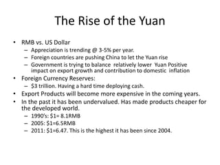 The Rise of the Yuan
• RMB vs. US Dollar
– Appreciation is trending @ 3-5% per year.
– Foreign countries are pushing China to let the Yuan rise
– Government is trying to balance relatively lower Yuan Positive
impact on export growth and contribution to domestic inflation
• Foreign Currency Reserves:
– $3 trillion. Having a hard time deploying cash.
• Export Products will become more expensive in the coming years.
• In the past it has been undervalued. Has made products cheaper for
the developed world.
– 1990’s: $1= 8.1RMB
– 2005: $1=6.5RMB
– 2011: $1=6.47. This is the highest it has been since 2004.
 