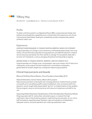 Proﬁle
To obtain a full-time position as a Registered Nurse (RN); a passionate team leader who
exhibits utmost leadership capabilities and a critical thinker with experience and clinical
improvements listed below. Seeking to competently provide compassionate, patient-
centered, holistic care.
Experience
ASSISTANT NURSE MANAGER, ST. FRANCIS HOSPITAL-MEMPHIS- MARCH 2015-PRESENT
Surgical speciality unit, Charge nurse (maintaining a full bedside patient load), new nurse
mentor, clinical informatics specialist serving physicians and staff with electronic medical
record resources (see below). Our ﬂoor admits on average 10 new patients daily with a
turnover of 5-10 patients, a census averaging 35 patients but frequently at capacity.
BEDSIDE NURSE, ST. FRANCIS HOSPITAL- MEMPHIS- JUNE 2012-MARCH 2015
Surgical specialty unit, Charge nurse, unit preceptor, new nurse mentor; this 41 bed unit is
a fast paced, acute surgical unit that includes but is not limited to orthopedics,
gastrointestinal, bariatric weight loss, and typical medical surgical patients.
Clinical Improvements and Awards
RN-Level III-Clinical Nurse Mentor, Clinical Excellence Award (May 2015)
Clinical Informatics, Cerner Trainer, (March 2015-present)
Help improve processes involving the ever changing electronic medical record; provide
unit speciﬁc print outs allowing staff to easily troubleshoot, chart, and search within the
electronic record; taught daily classes before “go live” on implementation of the updated
Cerner program; serve as continuing trainer and resource to physicians and staff on my
unit.
Improving Patient Outcomes: Readmissions of the Post-Operative Ileostomy Patient:
Ongoing project with Dr. Joshua Katz, colorectal surgeon, to research the high
readmission rates of new ileostomy patients; implementing new education on our unit to
staff and patients regarding proper hydration, signs and symptoms of dehydration,
adequate nutrition, and post operative care; reducing readmission rates
Tiffany Hoy
(901) 825-5722 t_knight2@bellsouth.net 1526 Vera Cruz Street, Memphis, TN 38117
 