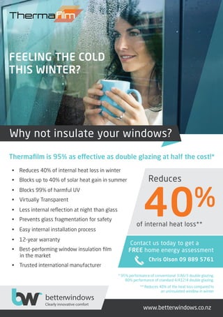 * 95% performance of conventional 3/A6/3 double glazing,
80% performance of standard 4/A12/4 double glazing.
** Reduces 40% of the heat loss compared to
an uninsulated window in winter
• Reduces 40% of internal heat loss in winter
• Blocks up to 40% of solar heat gain in summer
• Blocks 99% of harmful UV
• Virtually Transparent
• Less internal reﬂection at night than glass
• Prevents glass fragmentation for safety
• Easy internal installation process
• 12-year warranty
• Best-performing window insulation ﬁlm
in the market
• Trusted international manufacturer
www.betterwindows.co.nz
Reduces
of internal heat loss**
Why not insulate your windows?
Contact us today to get a
FREE home energy assessment
Chris Olson 09 889 5761
betterwindows
Clearly innovative comfort
FEELING THE COLD
THIS WINTER?
Thermaﬁlm is 95% as effective as double glazing at half the cost!*
 