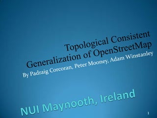 Topological Consistent Generalization of OpenStreetMap By Padraig Corcoran, Peter Mooney, Adam Winstanley NUI Maynooth, Ireland 1 