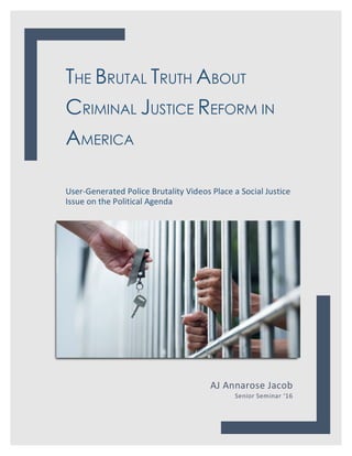 THE BRUTAL TRUTH ABOUT
CRIMINAL JUSTICE REFORM IN
AMERICA
User-Generated	Police	Brutality	Videos	Place	a	Social	Justice	
Issue	on	the	Political	Agenda	
	
AJ	Annarose	Jacob	
Senior	Seminar	‘16	
	
	
 