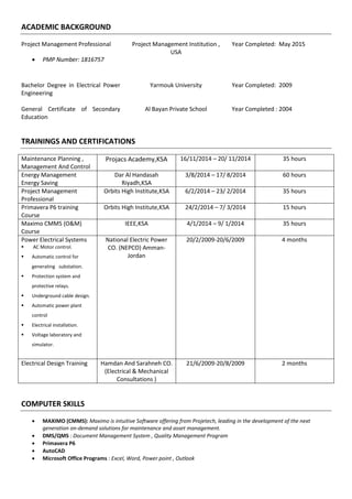 ACADEMIC BACKGROUND
Project Management Professional
 PMP Number: 1816757
Project Management Institution ,
USA
Year Completed: May 2015
Bachelor Degree in Electrical Power
Engineering
Yarmouk University Year Completed: 2009
General Certificate of Secondary
Education
Al Bayan Private School Year Completed : 2004
TRAININGS AND CERTIFICATIONS
Maintenance Planning ,
Management And Control
Projacs Academy,KSA 16/11/2014 – 20/ 11/2014 35 hours
Energy Management
Energy Saving
Dar Al Handasah
Riyadh,KSA
3/8/2014 – 17/ 8/2014 60 hours
Project Management
Professional
Orbits High Institute,KSA 6/2/2014 – 23/ 2/2014 35 hours
Primavera P6 training
Course
Orbits High Institute,KSA 24/2/2014 – 7/ 3/2014 15 hours
Maximo CMMS (O&M)
Course
IEEE,KSA 4/1/2014 – 9/ 1/2014 35 hours
Power Electrical Systems
 AC Motor control.
 Automatic control for
generating substation.
 Protection system and
protective relays.
 Underground cable design.
 Automatic power plant
control
 Electrical installation.
 Voltage laboratory and
simulator.
National Electric Power
CO. (NEPCO) Amman-
Jordan
20/2/2009-20/6/2009 4 months
Electrical Design Training Hamdan And Sarahneh CO.
(Electrical & Mechanical
Consultations )
21/6/2009-20/8/2009 2 months
COMPUTER SKILLS
 MAXIMO (CMMS): Maximo is intuitive Software offering from Projetech, leading in the development of the next
generation on-demand solutions for maintenance and asset management.
 DMS/QMS : Document Management System , Quality Management Program
 Primavera P6
 AutoCAD
 Microsoft Office Programs : Excel, Word, Power point , Outlook
 