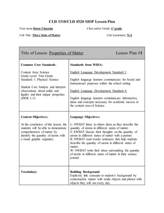 CLD 3310/CLD 4520 SIOP Lesson Plan
Your name Dawn Chastain Class and/or Grade: 1st
grade
Unit Title: Three State ofMatter Unit teammates: N/A
Title of Lesson: Properties of Matter Lesson Plan #1
Common Core Standards:
Content Area: Science
Grade Level: First Grade
Standard: 1. Physical Science
Student Can: Analyze and interpret
observations about solids and
liquids and their unique properties
(DOK 1-3)
Standards from WIDA:
English Language Development Standard 1:
English language learners communicate for Social and
Instructional purposes within the school setting
English Language Development Standard 4:
English language learners communicate information,
ideas and concepts necessary for academic success in
the content area of Science
Content Objectives:
At the conclusion of this lesson, the
students will be able to demonstrate
comprehension of matter by
identify the quantity of atoms with
a visual graphic organizer.
Language Objectives:
L: SWBAT listen to others ideas as they describe the
quantity of atoms in different states of matter.
S: SWBAT discuss their thoughts on the quantity of
atoms in different states of matter with a partner.
R: SWBAT read words/ sentences that help students
describe the quantity of atoms in different states of
matter.
W: SWBAT write their ideas surrounding the quantity
of atoms in different states of matter in their science
journal.
Vocabulary: Building Background:
Explicitly link concepts to student’s background by
contextualize matter with realia objects and photos with
objects they will see every day.
 
