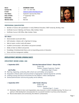Page 1
Name : SHABNAM KHAN
Contact No. : +971 - 55 -558 1390,
E-mail. : shabnam.saleem.khan@gmail.com
Visa Status : Husband’s Sponsorship Dubai
Date of Birth : 7th
September 1974
Nationality : Indian
Marital status : Married
PROFESSIONAL QUALIFICATION
 Bachelor of Science with specialization in Early Childhood Education, SNDT University, Bombay, India.
 Certificate Course in Banking and Finance, Atlas Institute, Dubai.
 Certificate Course in MS Office, Atlas Institute, Dubai.
KEY SKILLS
 Demonstrated sound work ethics
 Self motivation, initiative with a high level of energy.
 Able to inspire, comfort, build self-esteem
 Excellent communication skill (children and parent oriented)
 Ability to listen to children and parents
 Knowledge of developmental theory and corresponding practice of education
 Stress and time management abilities
EMPLOYMENT RECORD (MIDDLE EAST)
EMPLOYMENT RECORD (DUBAI, UAE)
 September 2015 Emirates International School – Sherpa Kids
Dubai, UAE
Position: Program Supervisor, Teacher
Job Profile:- Elementary Age 6-9 years
 Planning, organizing, conducting after school care and holiday care programs
 Preparation of lesson plans and procurement of appropriate material required for activities
 Creating a loving and secure environment for the children’s holistic development
 General administration and ensuring quality service delivery
 September 2013 Little Panda’s Nursery
Dubai, UAE.
Position: Teacher
Preschool Age 2 – 4 years
 Motivating children to learn and imaginatively using resources in order to facilitate learning. The focus is on
optimum child development and preparation for a successful transition to primary school education.
 Record observations and summarizing the children's achievements
 