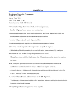 Work History
Teaching & Mentoring Communities
5215 McPherson Rd.
Laredo, Texas 78041
(956) 722-5174 Ext #:1161
Human Resources Clerk: 2015- Present
 Extensive knowledge of corporate methods, practices and procedures.
 Familiar with general human resource department practices.
 Complied with federal, state, and local legal requirements, policies and procedures for center and
regional staff as mandated by the Head Start Performance Standards.
 Assisted with quarterly audit reports of personnel files.
 Processed unemployment responses and administered employment verifications.
 Ensured receipt of completed new hire paperwork and responded to inquiries.
 Maintained confidentiality regarding the personal information of approximately 300 employees.
 Contributed to team effort by accomplishing related results as needed.
 Managed answering a multi-line telephone and other office equipment such as scanner, fax machine,
and copier.
 Pre-screened all applicants for matching positions and ensured candidates met minimum job
qualifications, facilitated the interview process, and processed required paperwork.
 Assisted in data entry of documents in Human Resources Information System (Kronos) and verified
accuracy and validity of data entered into the system.
 Assisted with record keeping and clerical needs for the H.R. Department.
 Worked closely with supervisors/managers when dealing with potential employment relations concerns
in order to provide proper guidance.
 Compiled reports from existing personnel data as requested.
 