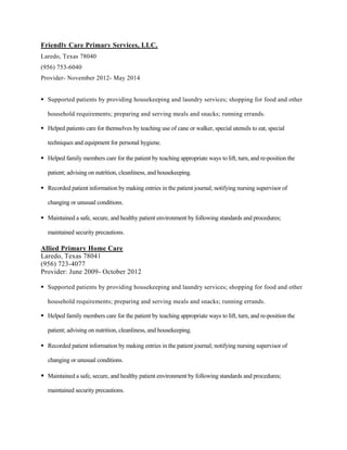 Friendly Care Primary Services, LLC.
Laredo, Texas 78040
(956) 753-6040
Provider- November 2012- May 2014
 Supported patients by providing housekeeping and laundry services; shopping for food and other
household requirements; preparing and serving meals and snacks; running errands.
 Helped patients care for themselves by teaching use of cane or walker, special utensils to eat, special
techniques and equipment for personal hygiene.
 Helped family members care for the patient by teaching appropriate ways to lift, turn, and re-position the
patient; advising on nutrition, cleanliness, and housekeeping.
 Recorded patient information by making entries in the patient journal; notifying nursing supervisor of
changing or unusual conditions.
 Maintained a safe, secure, and healthy patient environment by following standards and procedures;
maintained security precautions.
Allied Primary Home Care
Laredo, Texas 78041
(956) 723-4077
Provider: June 2009- October 2012
 Supported patients by providing housekeeping and laundry services; shopping for food and other
household requirements; preparing and serving meals and snacks; running errands.
 Helped family members care for the patient by teaching appropriate ways to lift, turn, and re-position the
patient; advising on nutrition, cleanliness, and housekeeping.
 Recorded patient information by making entries in the patient journal; notifying nursing supervisor of
changing or unusual conditions.
 Maintained a safe, secure, and healthy patient environment by following standards and procedures;
maintained security precautions.
 